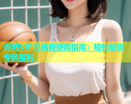 杏吧VIP兑换码使用指南：轻松解锁专属福利  第1张