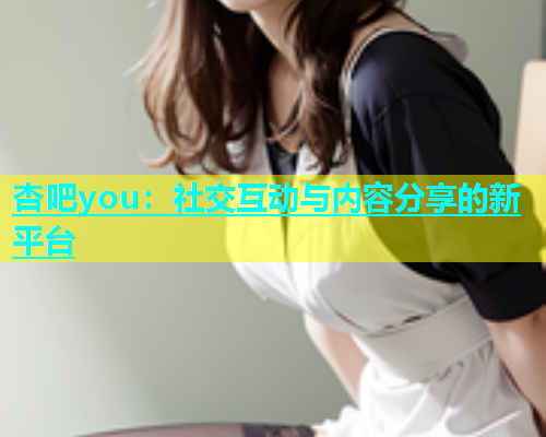 杏吧you：社交互动与内容分享的新平台  第2张