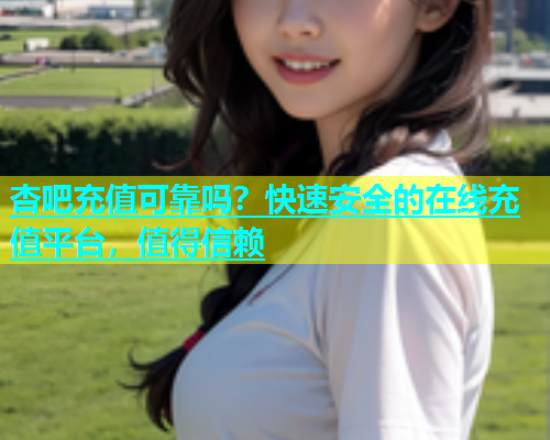 杏吧充值可靠吗？快速安全的在线充值平台，值得信赖  第1张