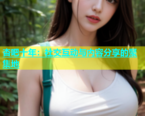 杏吧十年：社交互动与内容分享的聚集地  第2张