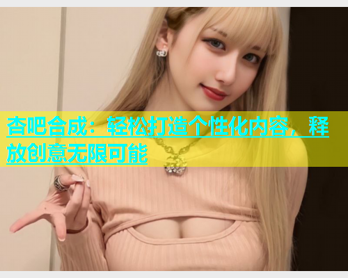 杏吧合成：轻松打造个性化内容，释放创意无限可能  第1张