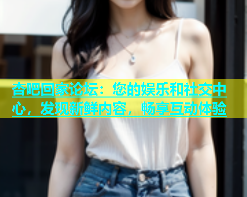 杏吧回家论坛：您的娱乐和社交中心，发现新鲜内容，畅享互动体验  第1张