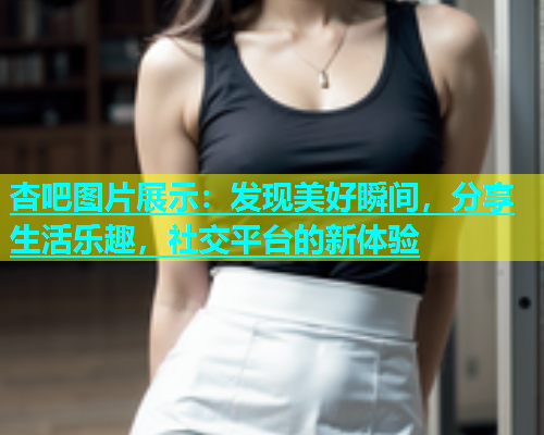 杏吧图片展示：发现美好瞬间，分享生活乐趣，社交平台的新体验  第1张