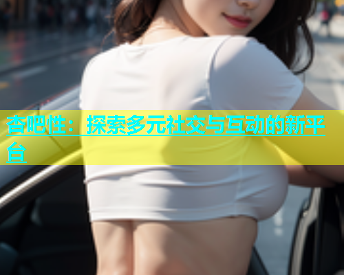 杏吧性：探索多元社交与互动的新平台  第1张