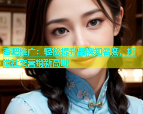 杏吧推广：轻松提升品牌知名度，打造社交营销新高地  第1张