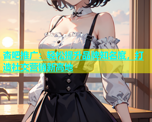 杏吧推广：轻松提升品牌知名度，打造社交营销新高地  第2张