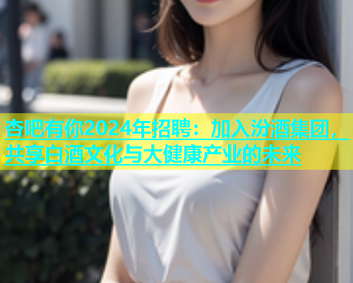 杏吧有你2024年招聘：加入汾酒集团，共享白酒文化与大健康产业的未来  第2张