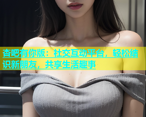 杏吧有你版：社交互动平台，轻松结识新朋友，共享生活趣事  第2张