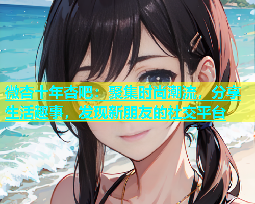 微杏十年杏吧：聚集时尚潮流，分享生活趣事，发现新朋友的社交平台  第1张
