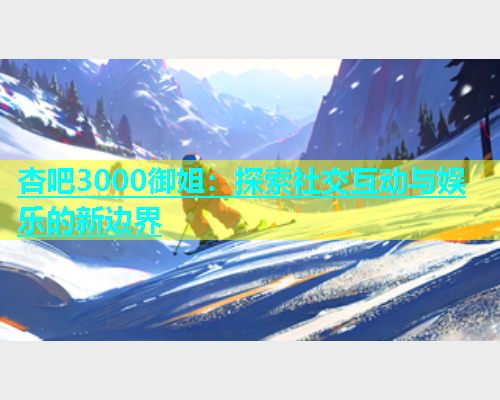 杏吧3000御姐：探索社交互动与娱乐的新边界  第1张