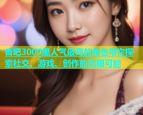 杏吧3000里人气最高的角色带你探索社交、游戏、创作的无限可能  第1张