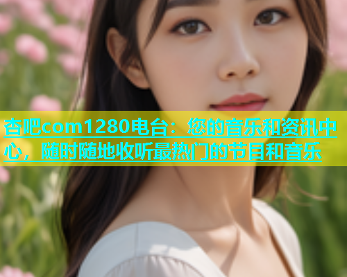 杏吧com1280电台：您的音乐和资讯中心，随时随地收听最热门的节目和音乐  第2张