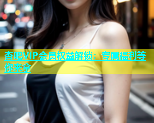 杏吧VIP会员权益解锁：专属福利等你来拿  第1张