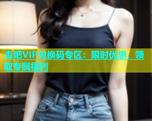 杏吧VIP兑换码专区：限时优惠，领取专属福利  第1张
