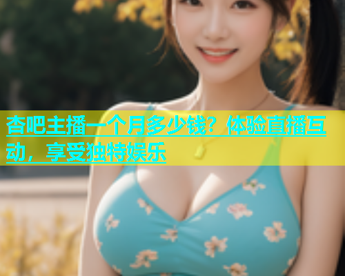 杏吧主播一个月多少钱？体验直播互动，享受独特娱乐  第1张