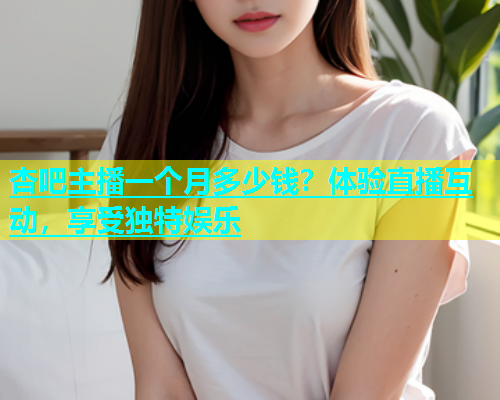 杏吧主播一个月多少钱？体验直播互动，享受独特娱乐  第2张