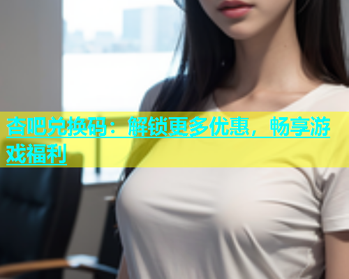 杏吧兑换码：解锁更多优惠，畅享游戏福利  第1张