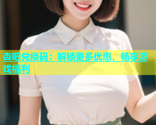 杏吧兑换码：解锁更多优惠，畅享游戏福利  第2张