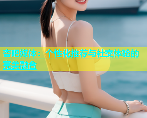 杏吧媒体：个性化推荐与社交体验的完美融合  第1张