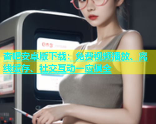 杏吧安卓版下载：免费视频播放、离线缓存、社交互动一应俱全  第1张