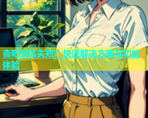 杏吧安装失败？快速解决方案与功能体验  第2张