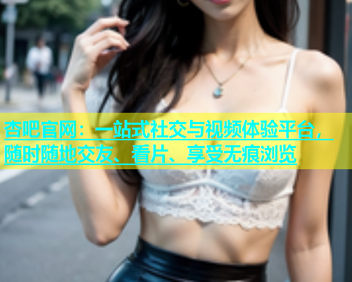 杏吧官网：一站式社交与视频体验平台，随时随地交友、看片、享受无痕浏览  第1张