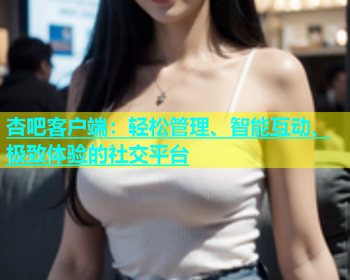 杏吧客户端：轻松管理、智能互动、极致体验的社交平台  第1张