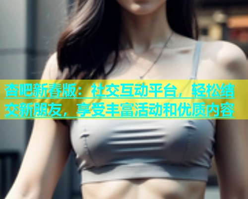 杏吧新春版：社交互动平台，轻松结交新朋友，享受丰富活动和优质内容  第1张