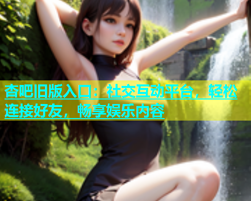 杏吧旧版入口：社交互动平台，轻松连接好友，畅享娱乐内容  第1张