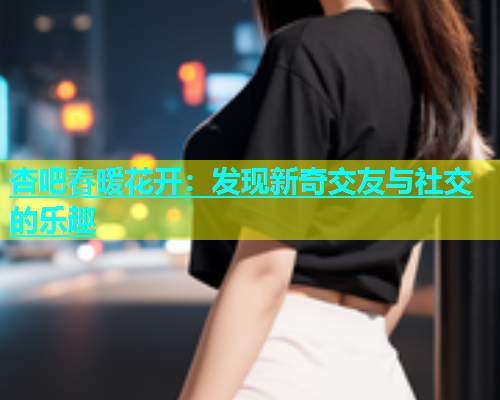 杏吧春暖花开：发现新奇交友与社交的乐趣  第1张