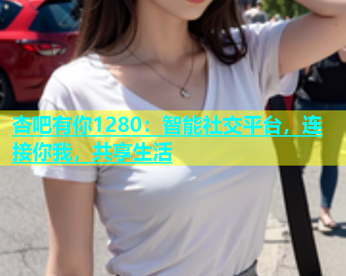 杏吧有你1280：智能社交平台，连接你我，共享生活  第2张