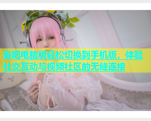杏吧电脑版轻松切换到手机版，体验社交互动与视频社区的无缝连接  第2张