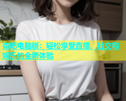 杏吧电脑版：轻松享受直播、社交和娱乐的全新体验  第1张