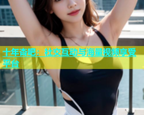 十年杏吧：社交互动与海量视频享受平台  第2张