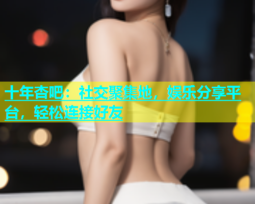 十年杏吧：社交聚集地，娱乐分享平台，轻松连接好友  第1张