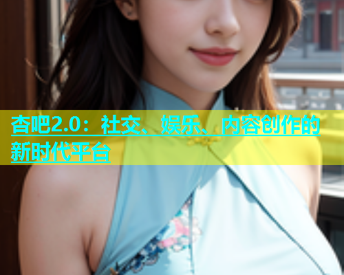 杏吧2.0：社交、娱乐、内容创作的新时代平台  第1张