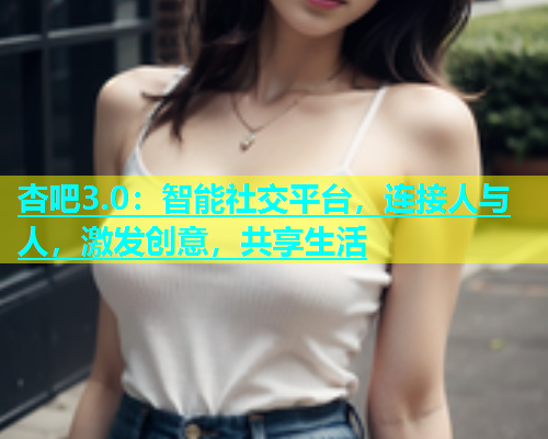 杏吧3.0：智能社交平台，连接人与人，激发创意，共享生活  第1张
