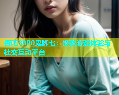 杏吧3000鬼脚七：极致游戏体验与社交互动平台  第1张