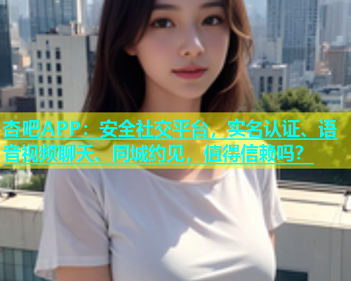 杏吧APP：安全社交平台，实名认证、语音视频聊天、同城约见，值得信赖吗？  第1张