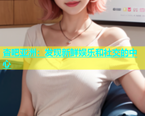 杏吧亚洲：发现新鲜娱乐和社交的中心  第1张