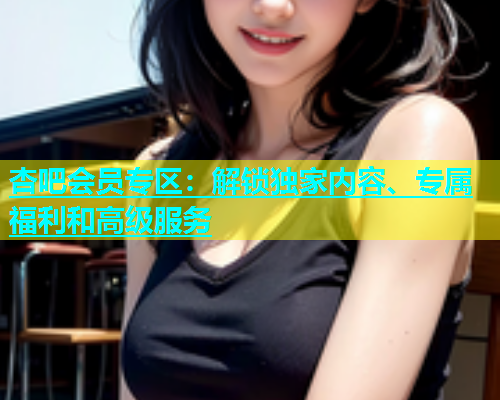杏吧会员专区：解锁独家内容、专属福利和高级服务  第1张