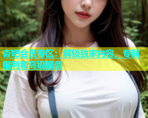 杏吧会员专区：解锁独家内容、专属福利和高级服务  第2张
