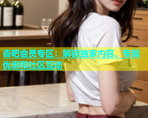杏吧会员专区：解锁独家内容、专属优惠和社区互动  第2张