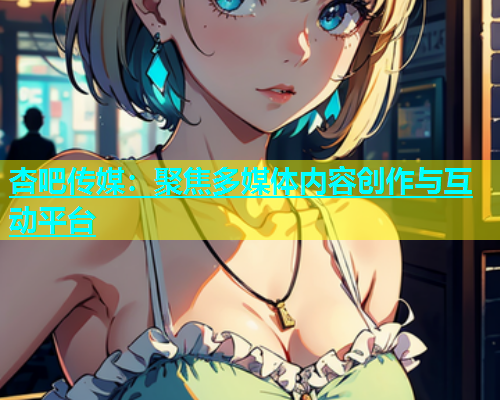 杏吧传媒：聚焦多媒体内容创作与互动平台  第1张