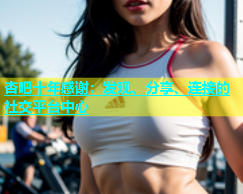 杏吧十年感谢：发现、分享、连接的社交平台中心  第1张