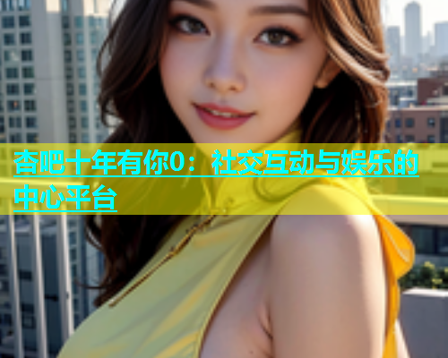 杏吧十年有你0：社交互动与娱乐的中心平台  第1张