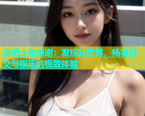 杏吧十年感谢：发现新世界，畅享社交与娱乐的极致体验  第1张