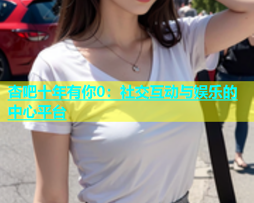 杏吧十年有你0：社交互动与娱乐的中心平台  第1张