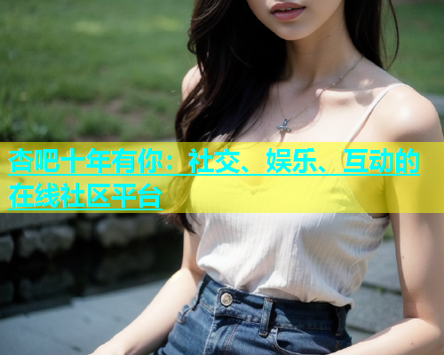 杏吧十年有你：社交、娱乐、互动的在线社区平台  第2张