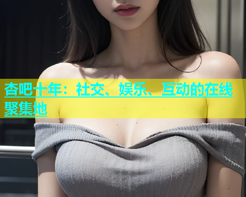 杏吧十年：社交、娱乐、互动的在线聚集地  第1张